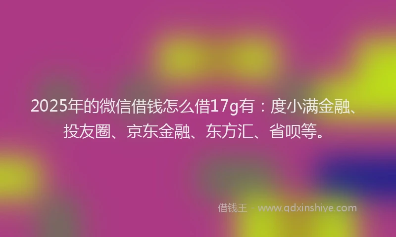 2025年的微信借钱怎么借17g有：度小满金融、投友圈、京东金融、东方汇、省呗等。