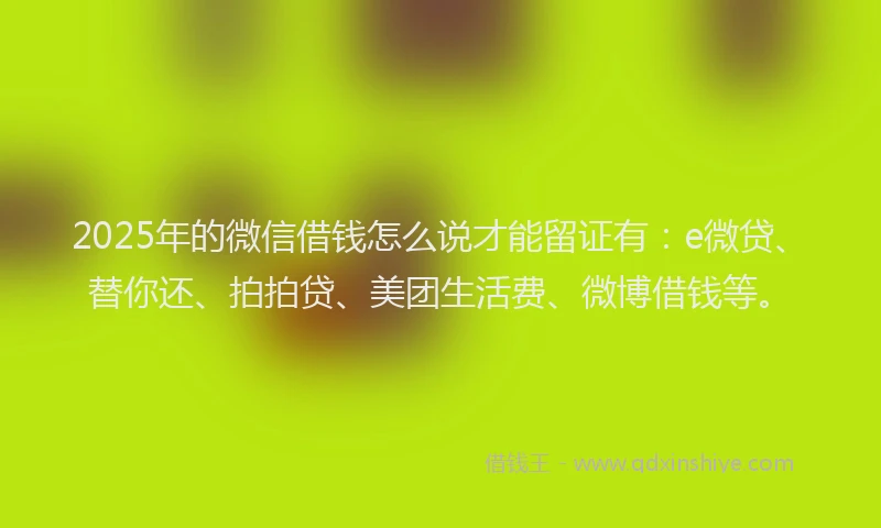 2025年的微信借钱怎么说才能留证有：e微贷、替你还、拍拍贷、美团生活费、微博借钱等。