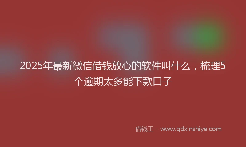 2025年最新微信借钱放心的软件叫什么，梳理5个逾期太多能下款口子