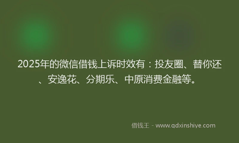 2025年的微信借钱上诉时效有：投友圈、替你还、安逸花、分期乐、中原消费金融等。