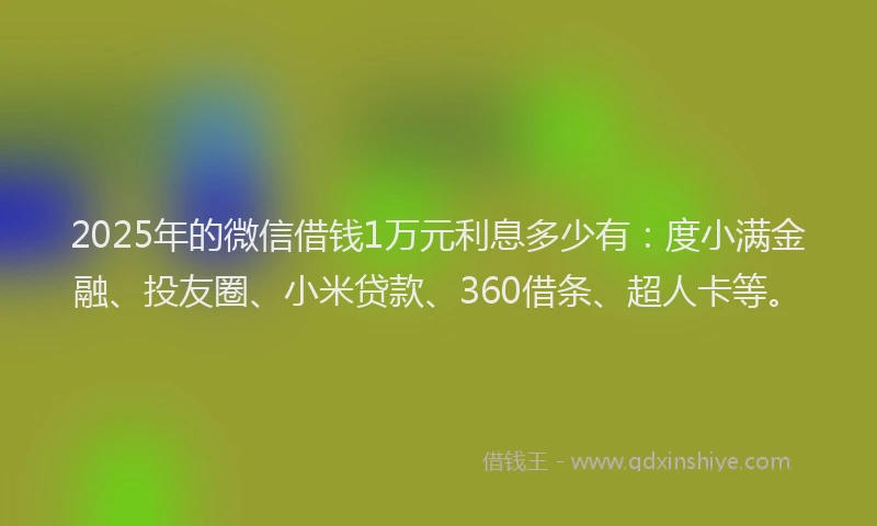 2025年的微信借钱1万元利息多少有：度小满金融、投友圈、小米贷款、360借条、超人卡等。