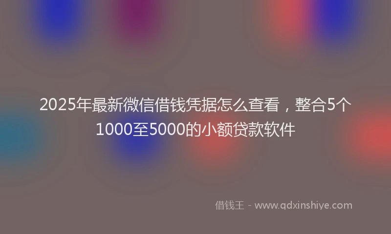 2025年最新微信借钱凭据怎么查看，整合5个1000至5000的小额贷款软件