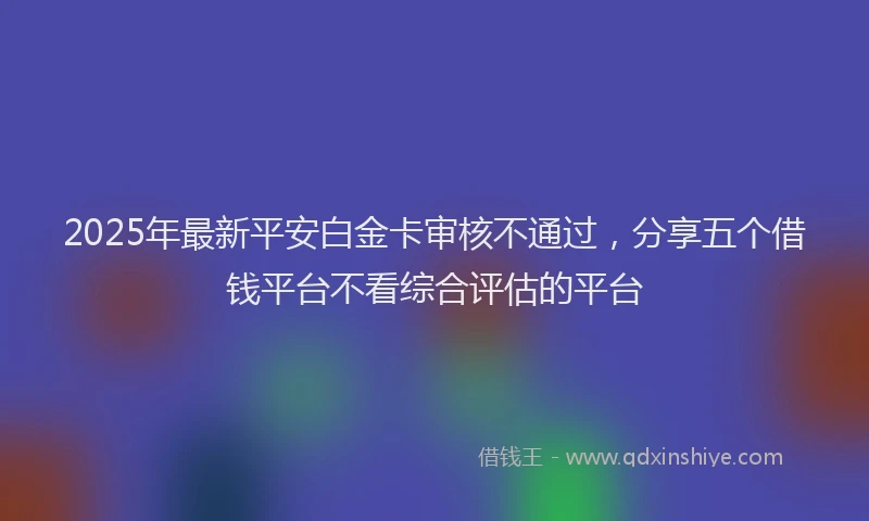 2025年最新平安白金卡审核不通过，分享五个借钱平台不看综合评估的平台