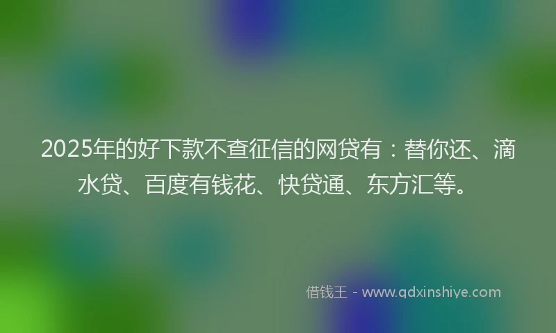 2025年的好下款不查征信的网贷有：替你还、滴水贷、百度有钱花、快贷通、东方汇等。
