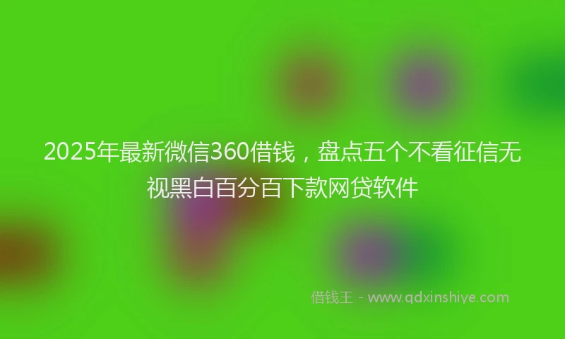 2025年最新微信360借钱，盘点五个不看征信无视黑白百分百下款网贷软件