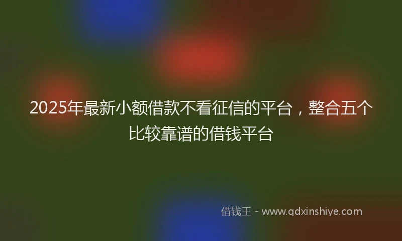 2025年最新小额借款不看征信的平台，整合五个比较靠谱的借钱平台