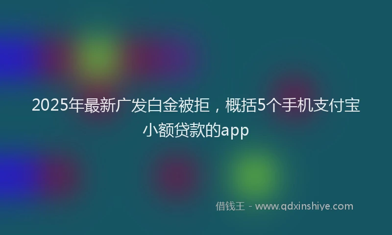 2025年最新广发白金被拒，概括5个手机支付宝小额贷款的app