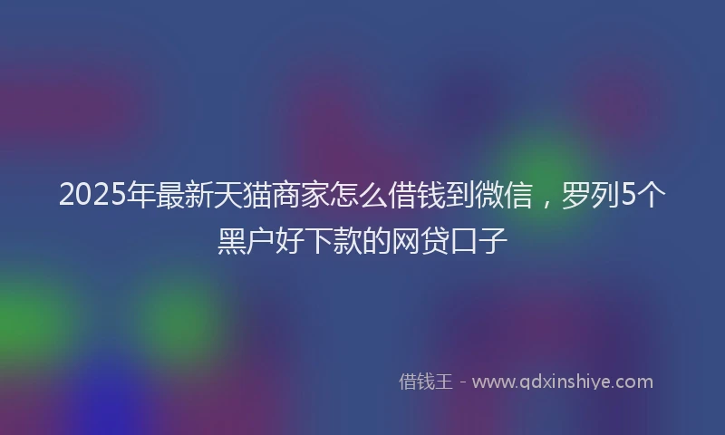 2025年最新天猫商家怎么借钱到微信，罗列5个黑户好下款的网贷口子