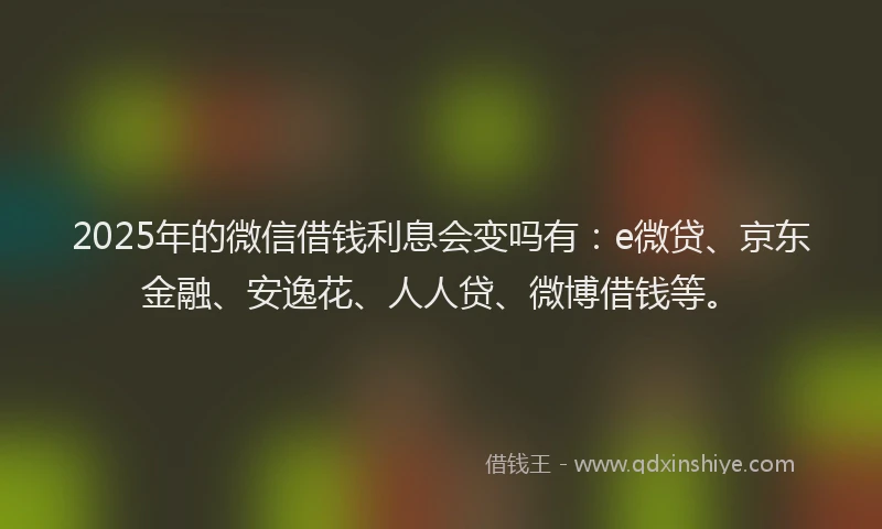 2025年的微信借钱利息会变吗有：e微贷、京东金融、安逸花、人人贷、微博借钱等。