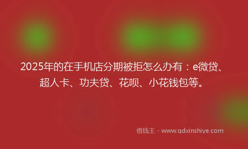 2025年的在手机店分期被拒怎么办有：e微贷、超人卡、功夫贷、花呗、小花钱包等。