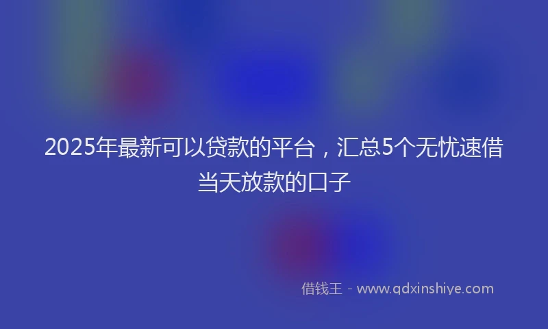 2025年最新可以贷款的平台，汇总5个无忧速借当天放款的口子
