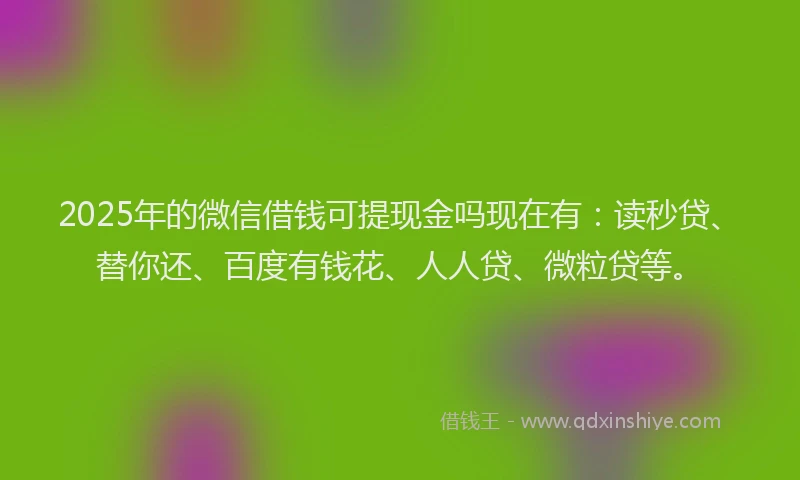 2025年的微信借钱可提现金吗现在有：读秒贷、替你还、百度有钱花、人人贷、微粒贷等。