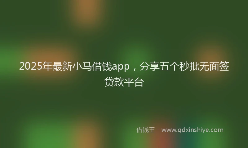 2025年最新小马借钱app，分享五个秒批无面签贷款平台