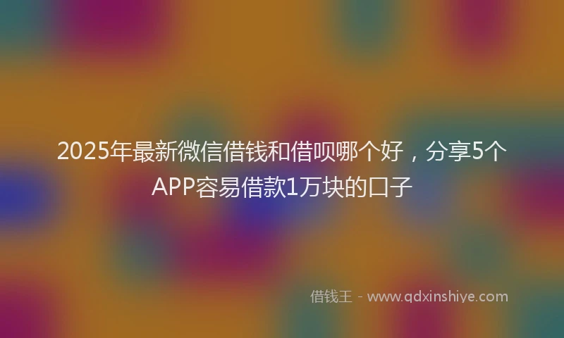 2025年最新微信借钱和借呗哪个好，分享5个APP容易借款1万块的口子