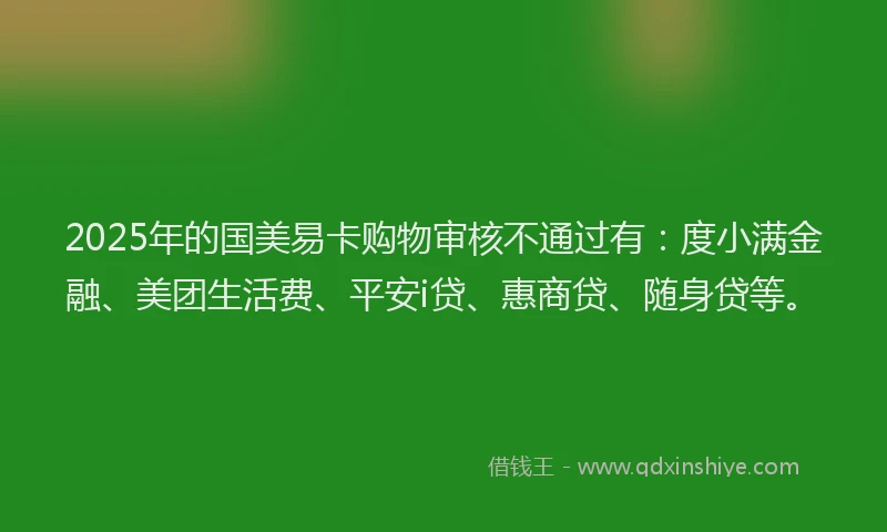 2025年的国美易卡购物审核不通过有：度小满金融、美团生活费、平安i贷、惠商贷、随身贷等。