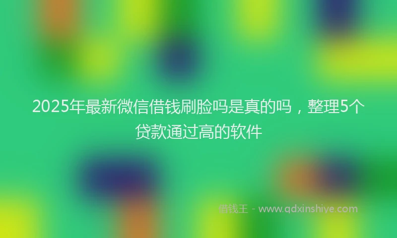 2025年最新微信借钱刷脸吗是真的吗，整理5个贷款通过高的软件
