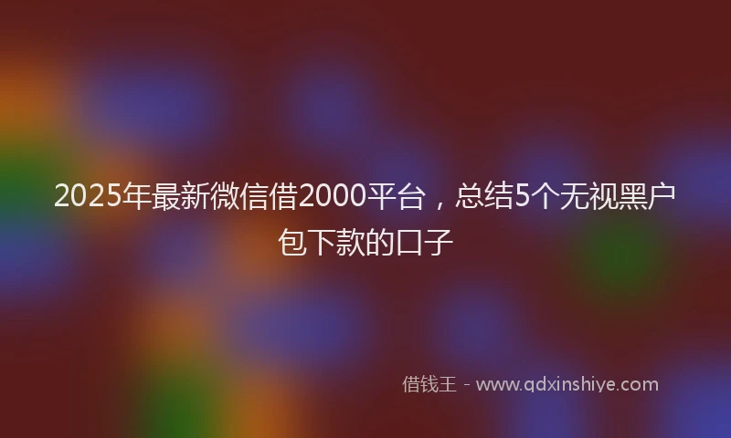 2025年最新微信借2000平台，总结5个无视黑户包下款的口子