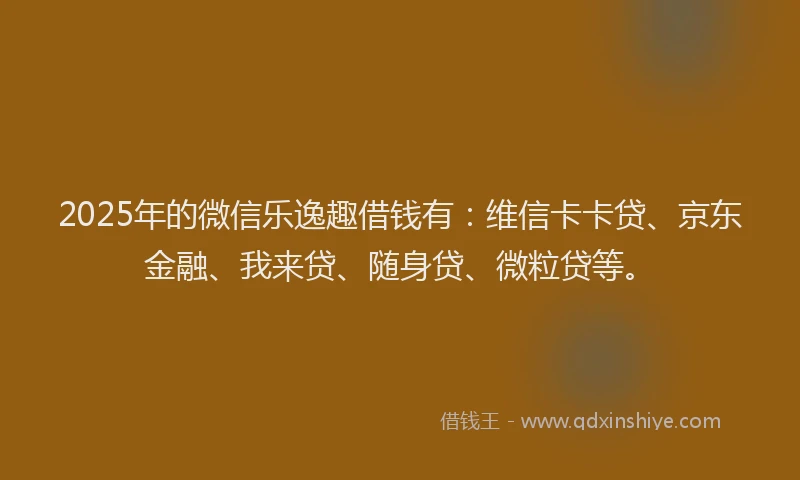 2025年的微信乐逸趣借钱有：维信卡卡贷、京东金融、我来贷、随身贷、微粒贷等。