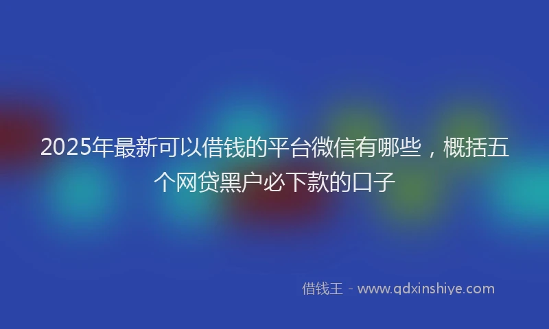 2025年最新可以借钱的平台微信有哪些，概括五个网贷黑户必下款的口子