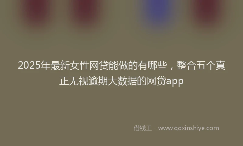 2025年最新女性网贷能做的有哪些，整合五个真正无视逾期大数据的网贷app