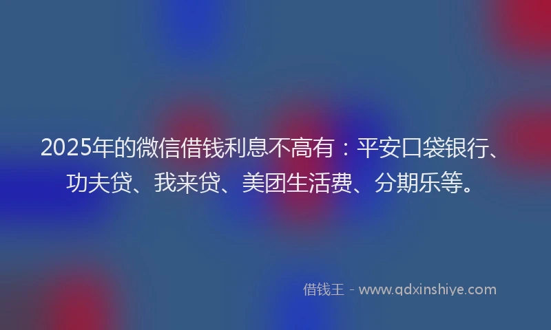 2025年的微信借钱利息不高有：平安口袋银行、功夫贷、我来贷、美团生活费、分期乐等。