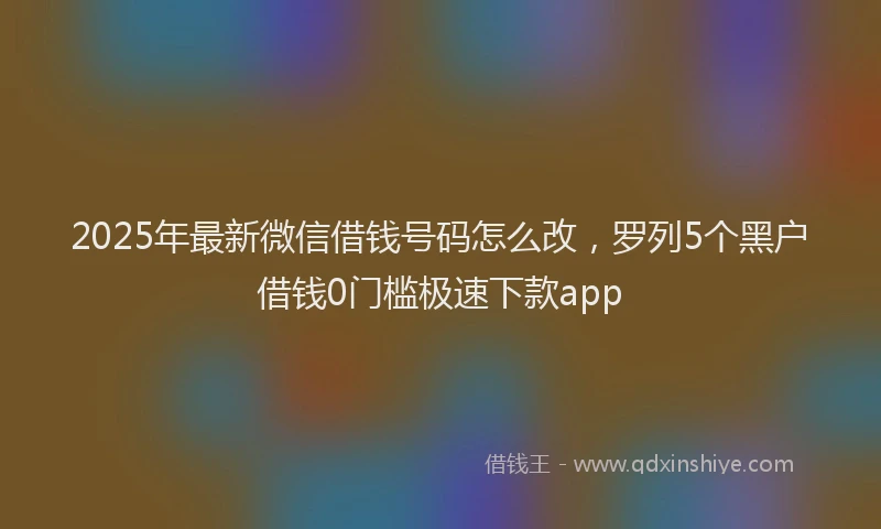 2025年最新微信借钱号码怎么改，罗列5个黑户借钱0门槛极速下款app