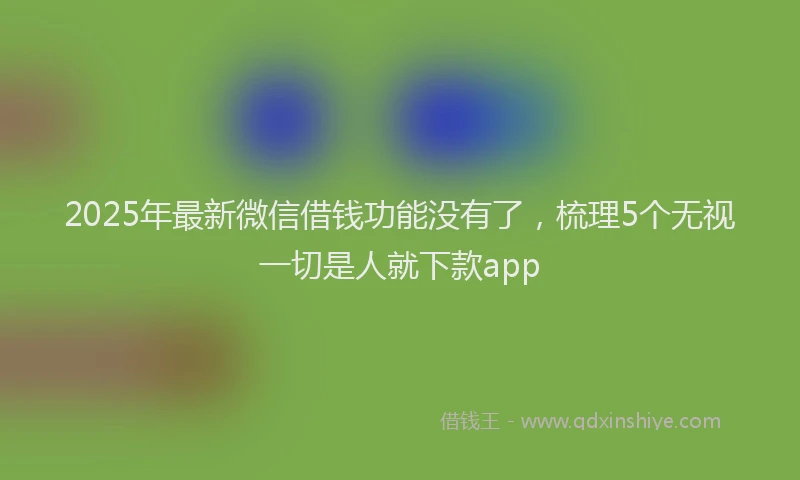 2025年最新微信借钱功能没有了，梳理5个无视一切是人就下款app