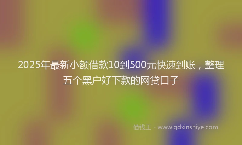 2025年最新小额借款10到500元快速到账，整理五个黑户好下款的网贷口子