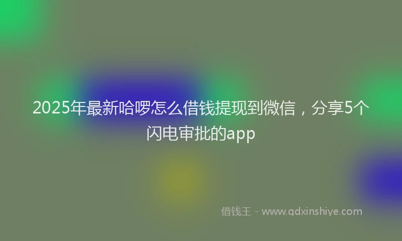 2025年最新哈啰怎么借钱提现到微信，分享5个闪电审批的app