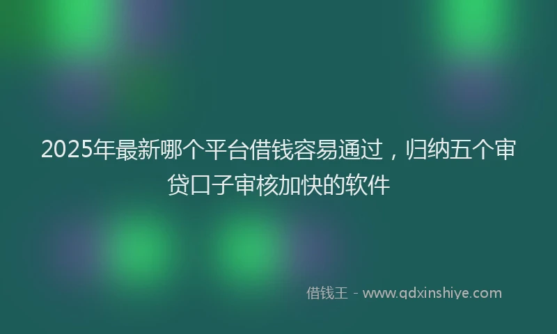 2025年最新哪个平台借钱容易通过，归纳五个审贷口子审核加快的软件