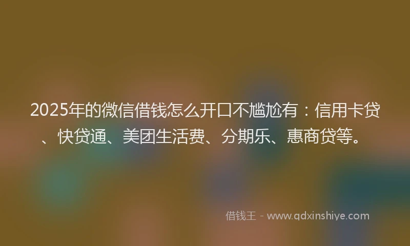 2025年的微信借钱怎么开口不尴尬有：信用卡贷、快贷通、美团生活费、分期乐、惠商贷等。
