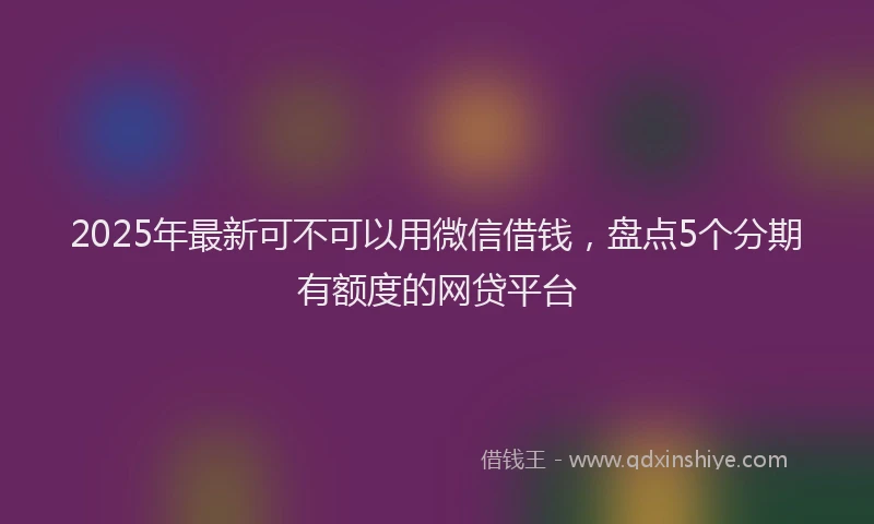 2025年最新可不可以用微信借钱，盘点5个分期有额度的网贷平台