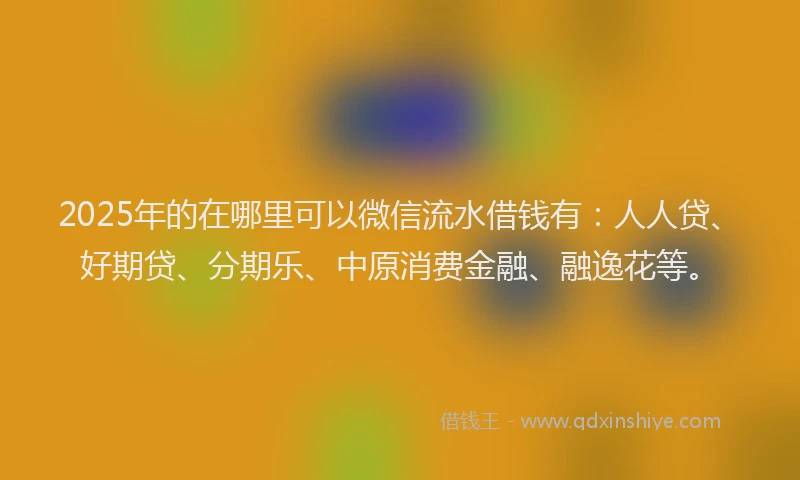 2025年的在哪里可以微信流水借钱有：人人贷、好期贷、分期乐、中原消费金融、融逸花等。