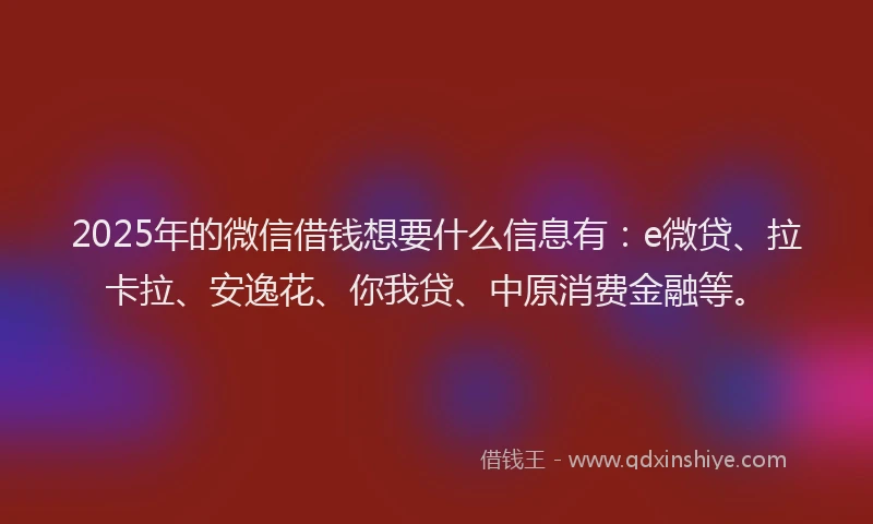 2025年的微信借钱想要什么信息有：e微贷、拉卡拉、安逸花、你我贷、中原消费金融等。