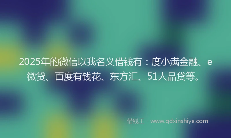 2025年的微信以我名义借钱有：度小满金融、e微贷、百度有钱花、东方汇、51人品贷等。