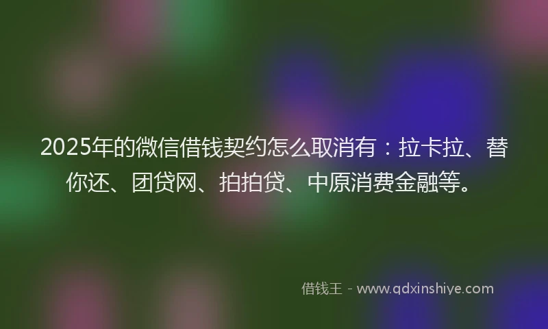 2025年的微信借钱契约怎么取消有：拉卡拉、替你还、团贷网、拍拍贷、中原消费金融等。