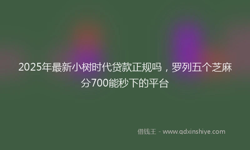 2025年最新小树时代贷款正规吗，罗列五个芝麻分700能秒下的平台