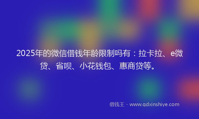 2025年的微信借钱年龄限制吗有：拉卡拉、e微贷、省呗、小花钱包、惠商贷等。