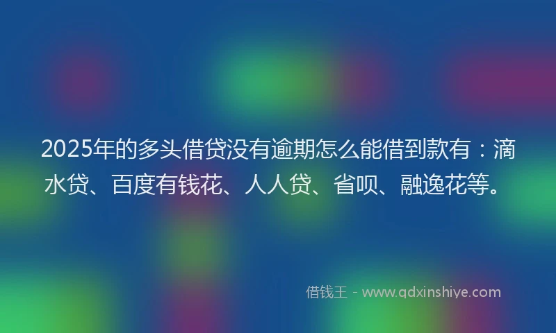2025年的多头借贷没有逾期怎么能借到款有：滴水贷、百度有钱花、人人贷、省呗、融逸花等。