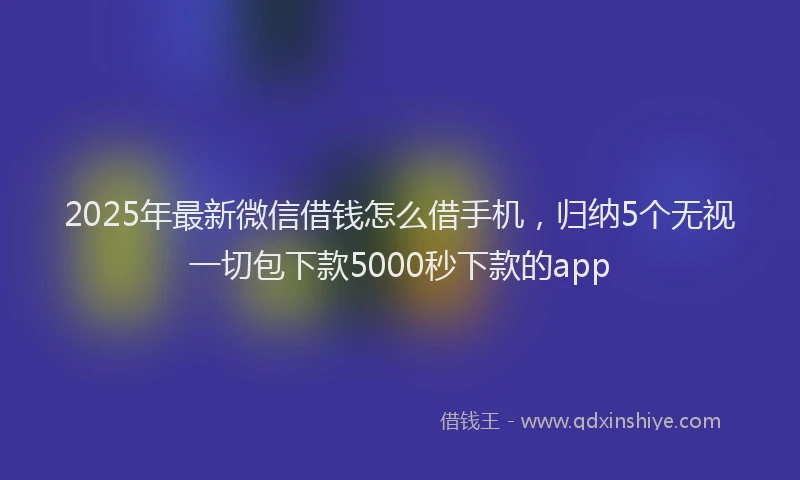 2025年最新微信借钱怎么借手机，归纳5个无视一切包下款5000秒下款的app