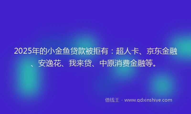 2025年的小金鱼贷款被拒有：超人卡、京东金融、安逸花、我来贷、中原消费金融等。