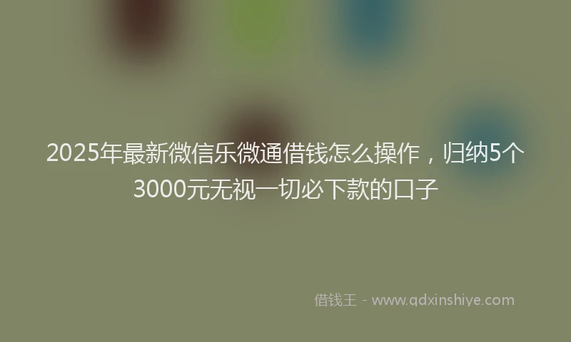 2025年最新微信乐微通借钱怎么操作，归纳5个3000元无视一切必下款的口子