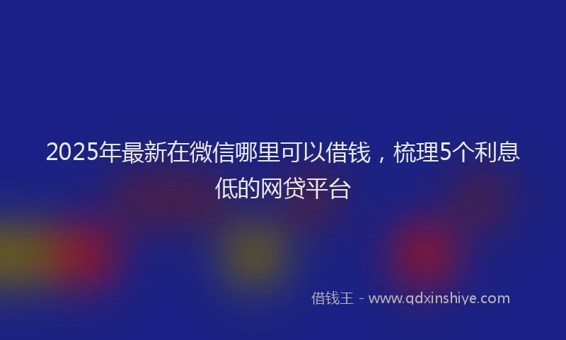 2025年最新在微信哪里可以借钱，梳理5个利息低的网贷平台