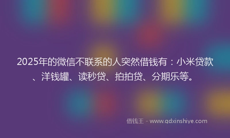 2025年的微信不联系的人突然借钱有：小米贷款、洋钱罐、读秒贷、拍拍贷、分期乐等。