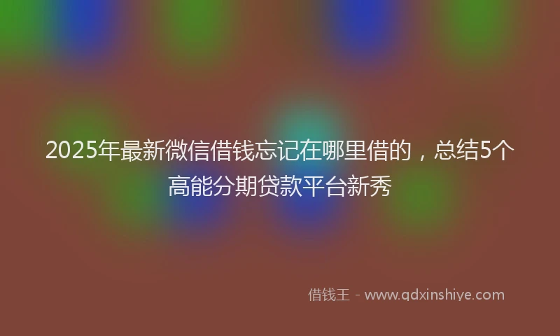 2025年最新微信借钱忘记在哪里借的，总结5个高能分期贷款平台新秀