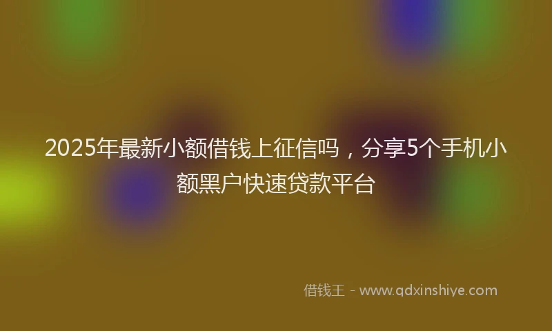 2025年最新小额借钱上征信吗，分享5个手机小额黑户快速贷款平台