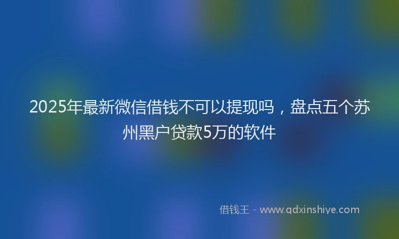 2025年最新微信借钱不可以提现吗，盘点五个苏州黑户贷款5万的软件