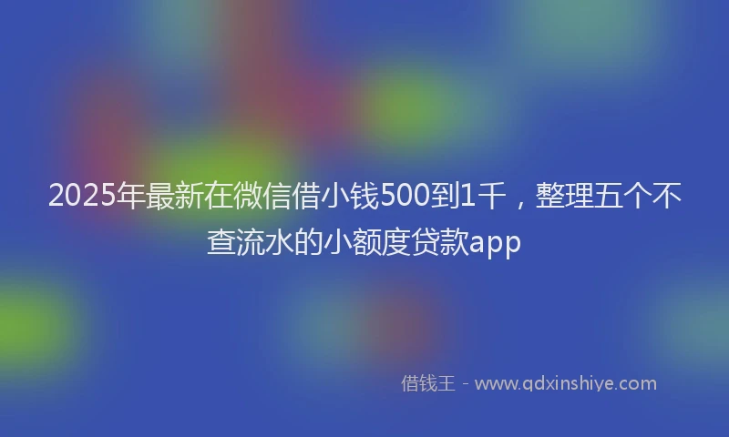 2025年最新在微信借小钱500到1千，整理五个不查流水的小额度贷款app