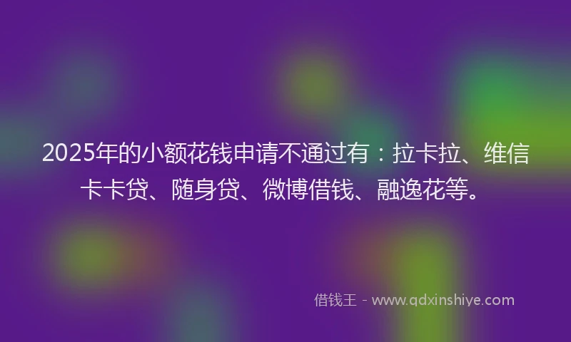 2025年的小额花钱申请不通过有：拉卡拉、维信卡卡贷、随身贷、微博借钱、融逸花等。