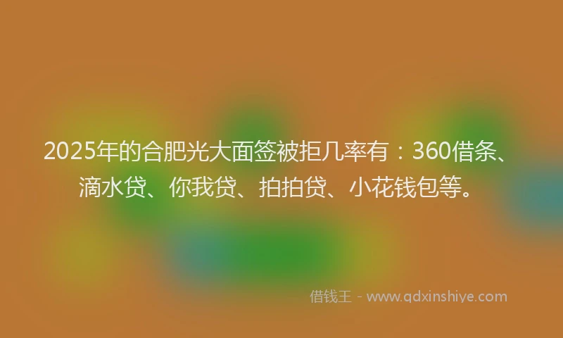 2025年的合肥光大面签被拒几率有：360借条、滴水贷、你我贷、拍拍贷、小花钱包等。